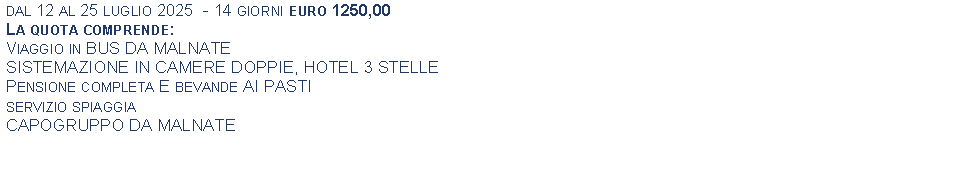 Text Box: dal 12 al 25 luglio 2025  - 14 giorni euro 1250,00La quota comprende:Viaggio in BUS DA MALNATESISTEMAZIONE IN CAMERE DOPPIE, HOTEL 3 STELLEPensione completa E bevande AI PASTIservizio spiaggia CAPOGRUPPO DA MALNATE