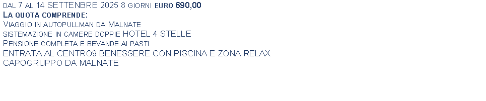 Text Box: dal 7 al 14 SETTENBRE 2025 8 giorni euro 690,00La quota comprende:Viaggio in autopullman da Malnate sistemazione in camere doppie HOTEL 4 STELLEPensione completa e bevande ai pastiENTRATA AL CENTRO9 BENESSERE CON PISCINA E ZONA RELAXCAPOGRUPPO DA MALNATE