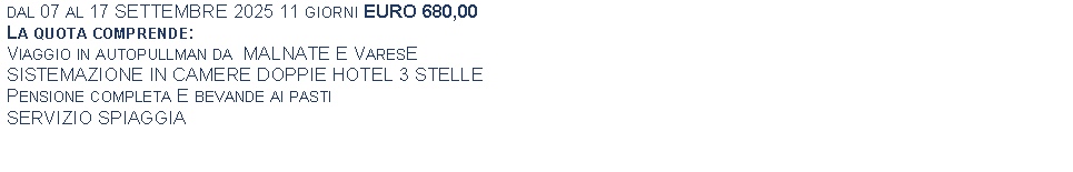 Text Box: dal 07 al 17 SETTEMBRE 2025 11 giorni EURO 680,00La quota comprende:Viaggio in autopullman da  MALNATE E VaresESISTEMAZIONE IN CAMERE DOPPIE HOTEL 3 STELLEPensione completa E bevande ai pastiSERVIZIO SPIAGGIA