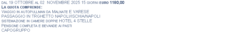 Text Box: dal 19 OTTOBRE al 02  NOVEMBRE 2025 15 giorni euro 1180,00La quota comprende:Viaggio in autopullman da Malnate E VARESEPASSAGGIO IN TRGHETTO NAPOLI/ISCHIA/NAPOLIsistemazione in camere doppie HOTEL 4 STELLEPensione completa e bevande ai pastiCAPOGRUPPO 