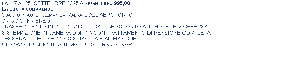 Text Box: dal 17 al 25  SETTEMBRE 2025 8 giorni euro 995,00La quota comprende:Viaggio in autopullman da Malnate ALLAEROPORTOVIAGGIO IN AEREOTRASFERIMENTO IN PULLMAN G. T. DALLAEROPORTO ALL HOTEL E VICEVERSASISTEMAZIONE IN CAMERA DOPPIA CON TRATTAMENTO DI PENSIONE COMPLETATESSERA CLUB  SERVIZIO SPIAGGIA E ANIMAZIONE.CI SARANNO SERATE A TEMA ED ESCURSIONI VARIE